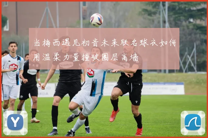 当梅西遇见初音未来联名球衣如何用温柔力量撞破圈层高墙