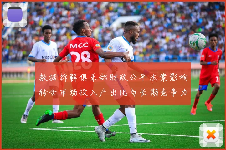 数据拆解俱乐部财政公平法案影响转会市场投入产出比与长期竞争力的经济逻辑