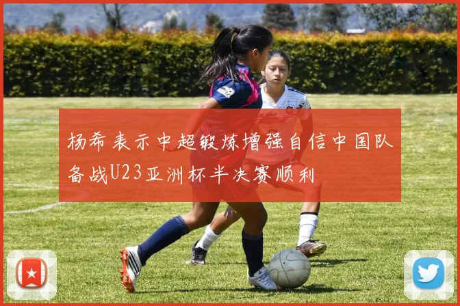 杨希表示中超锻炼增强自信中国队备战U23亚洲杯半决赛顺利